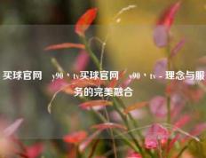 买球官网酂y90丶tv买球官网酂y90丶tv - 理念与服务的完美融合