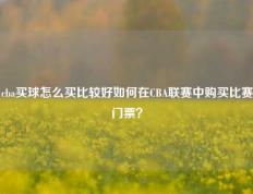 cba买球怎么买比较好如何在CBA联赛中购买比赛门票？