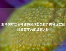 亚博买球怎么样亚博买球怎么样？揭秘这款在线教育平台的卓越之处