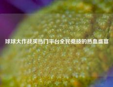 球球大作战买热门平台全民竞技的热血盛宴