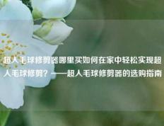 超人毛球修剪器哪里买如何在家中轻松实现超人毛球修剪？——超人毛球修剪器的选购指南