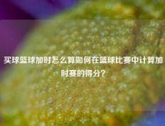 买球篮球加时怎么算如何在篮球比赛中计算加时赛的得分？