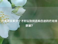 巴克球买多少个才好玩如何选购合适的巴克球数量？