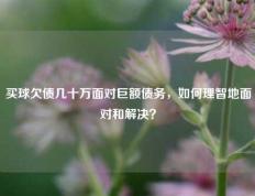 买球欠债几十万面对巨额债务，如何理智地面对和解决？