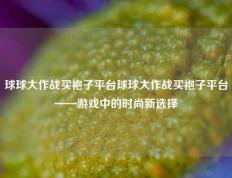 球球大作战买袍子平台球球大作战买袍子平台——游戏中的时尚新选择