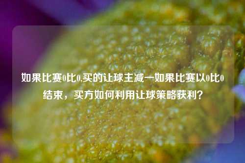 如果比赛0比0,买的让球主减一如果比赛以0比0结束，买方如何利用让球策略获利？