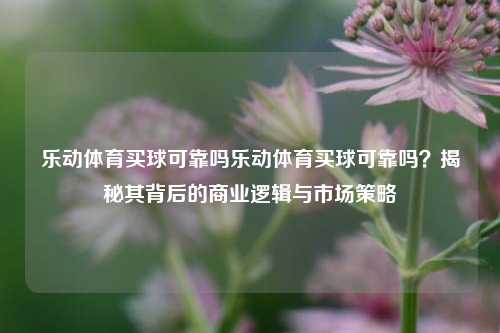 乐动体育买球可靠吗乐动体育买球可靠吗？揭秘其背后的商业逻辑与市场策略
