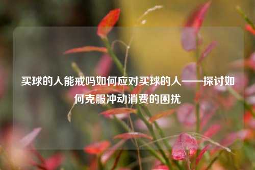 买球的人能戒吗如何应对买球的人——探讨如何克服冲动消费的困扰