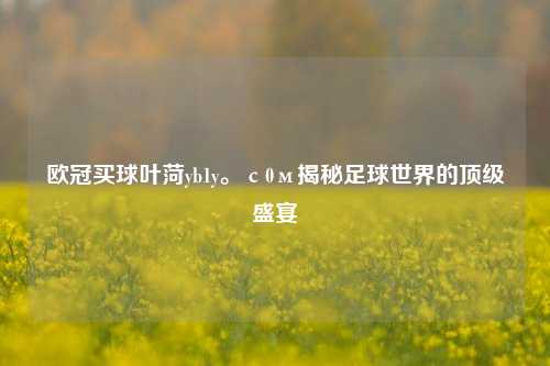 欧冠买球叶菏yb1y。с0м揭秘足球世界的顶级盛宴