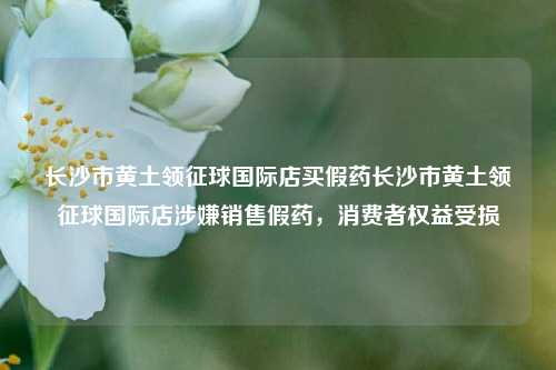 长沙市黄土领征球国际店买假药长沙市黄土领征球国际店涉嫌销售假药，消费者权益受损