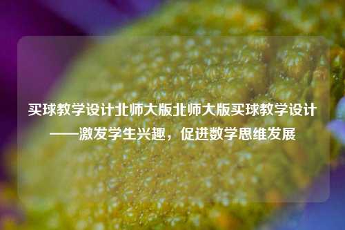 买球教学设计北师大版北师大版买球教学设计——激发学生兴趣，促进数学思维发展
