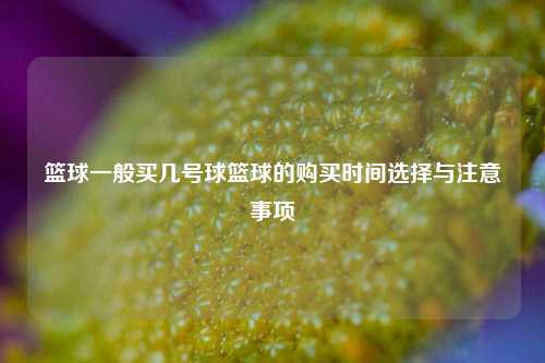 篮球一般买几号球篮球的购买时间选择与注意事项