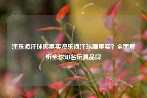 澳乐海洋球哪里买澳乐海洋球哪里买？全面解析全球知名玩具品牌