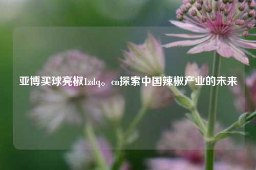 亚博买球亮椒1zdq。cn探索中国辣椒产业的未来
