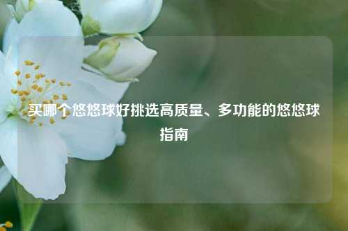 买哪个悠悠球好挑选高质量、多功能的悠悠球指南