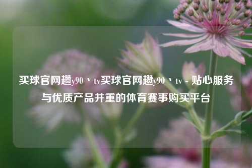 买球官网趱y90丶tv买球官网趱y90丶tv - 贴心服务与优质产品并重的体育赛事购买平台