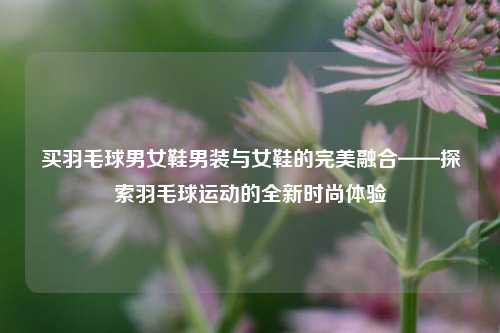 买羽毛球男女鞋男装与女鞋的完美融合——探索羽毛球运动的全新时尚体验