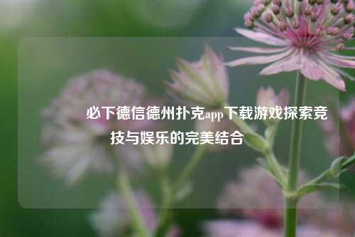 🥉必下德信德州扑克app下载游戏探索竞技与娱乐的完美结合