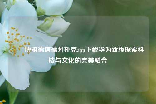 ✌️博雅德信德州扑克app下载华为新版探索科技与文化的完美融合