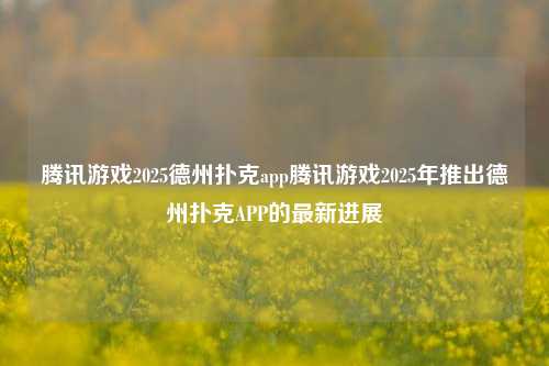 腾讯游戏2025德州扑克app腾讯游戏2025年推出德州扑克APP的最新进展