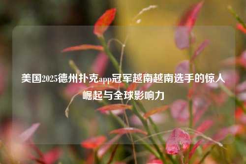 美国2025德州扑克app冠军越南越南选手的惊人崛起与全球影响力